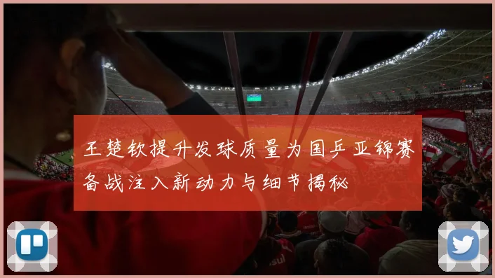 王楚钦提升发球质量为国乒亚锦赛备战注入新动力与细节揭秘