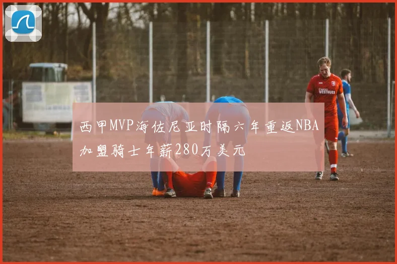 西甲MVP海佐尼亚时隔六年重返NBA加盟骑士年薪280万美元