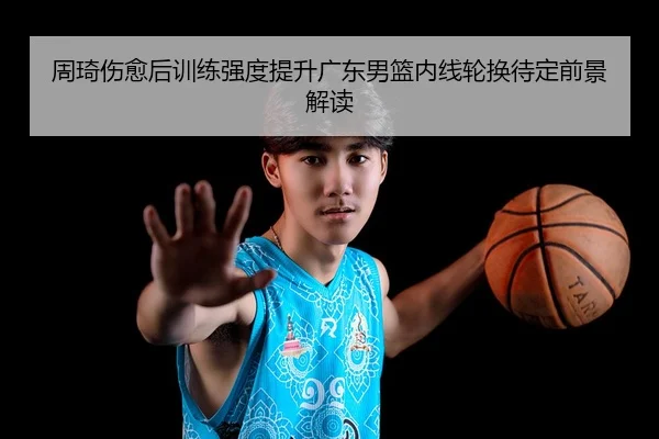 周琦伤愈后训练强度提升广东男篮内线轮换待定前景解读