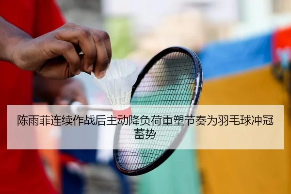 陈雨菲连续作战后主动降负荷重塑节奏为羽毛球冲冠蓄势