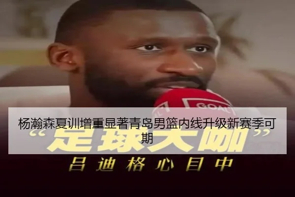 杨瀚森夏训增重显著青岛男篮内线升级新赛季可期